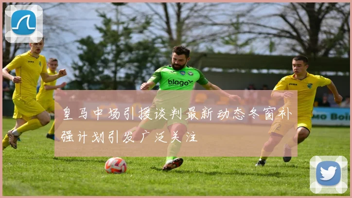 皇马中场引援谈判最新动态冬窗补强计划引发广泛关注