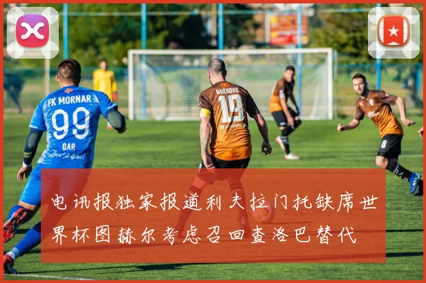电讯报独家报道利夫拉门托缺席世界杯图赫尔考虑召回查洛巴替代
