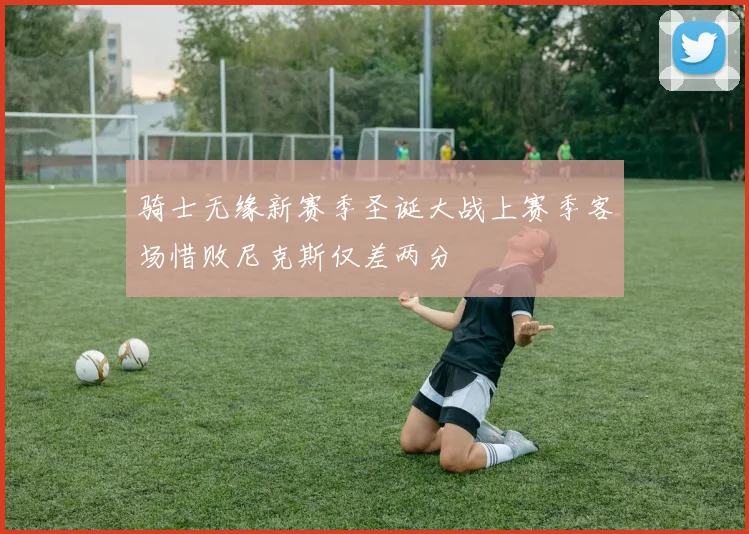 骑士无缘新赛季圣诞大战上赛季客场惜败尼克斯仅差两分