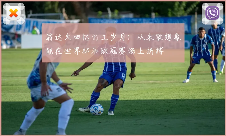 翁达夫回忆打工岁月：从未敢想象能在世界杯和欧冠赛场上拼搏