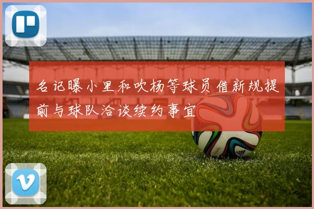 名记曝小里和吹杨等球员借新规提前与球队洽谈续约事宜
