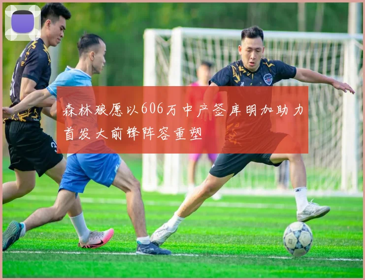 森林狼愿以606万中产签库明加助力首发大前锋阵容重塑