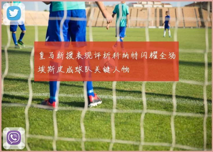 皇马新援表现评析科纳特闪耀全场埃斯皮成球队关键人物