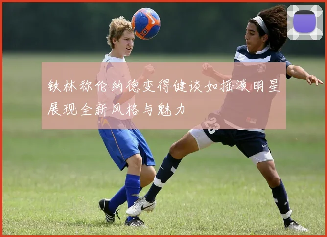 铁林称伦纳德变得健谈如摇滚明星展现全新风格与魅力