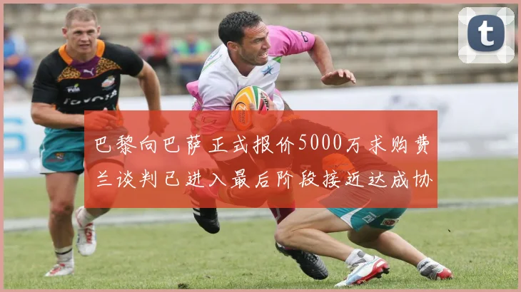 巴黎向巴萨正式报价5000万求购费兰谈判已进入最后阶段接近达成协议