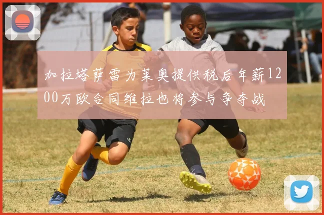 加拉塔萨雷为莱奥提供税后年薪1200万欧合同维拉也将参与争夺战