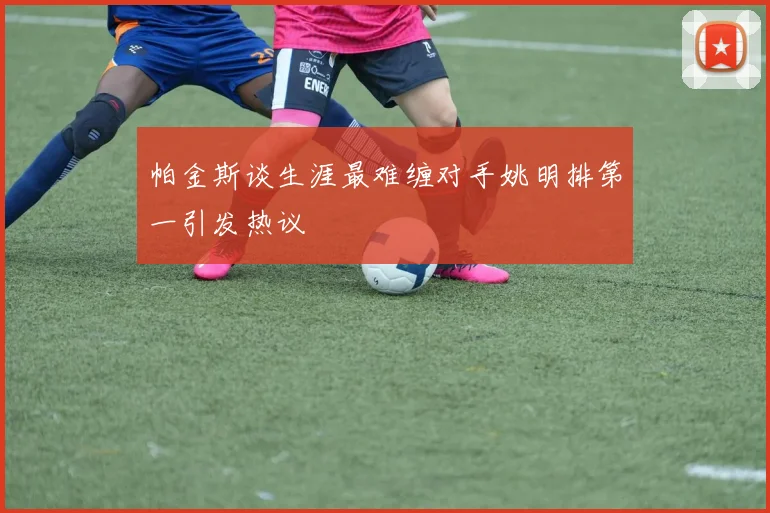 帕金斯谈生涯最难缠对手姚明排第一引发热议
