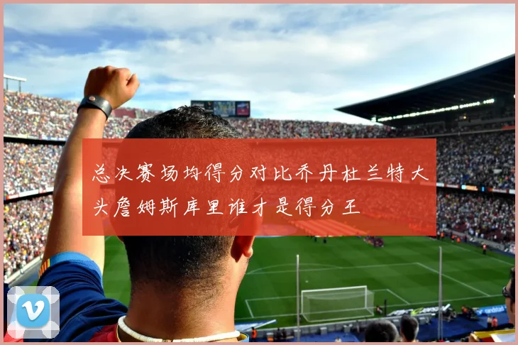 总决赛场均得分对比乔丹杜兰特大头詹姆斯库里谁才是得分王