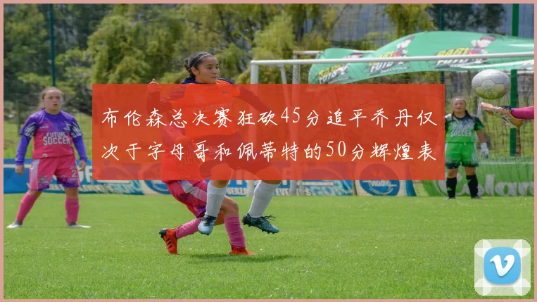布伦森总决赛狂砍45分追平乔丹仅次于字母哥和佩蒂特的50分辉煌表现