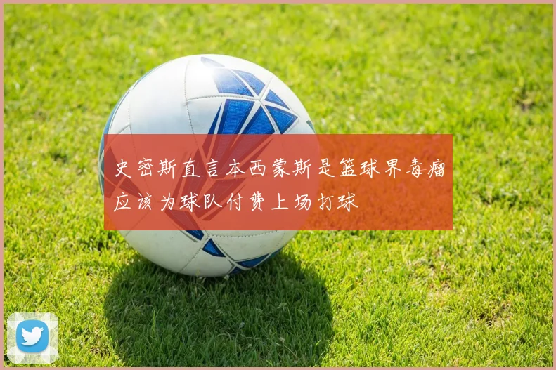 史密斯直言本西蒙斯是篮球界毒瘤应该为球队付费上场打球