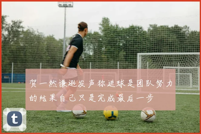 贺一然谦逊发声称进球是团队努力的结果自己只是完成最后一步
