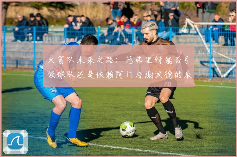 火箭队未来之路：范弗里特能否引领球队还是依赖阿门与谢泼德的表现