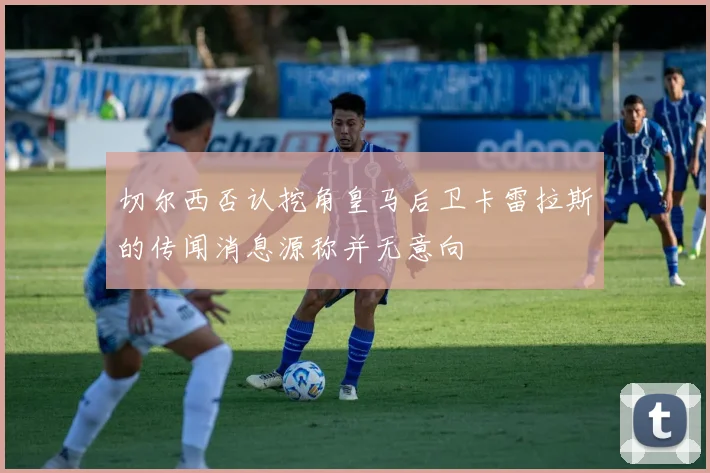 切尔西否认挖角皇马后卫卡雷拉斯的传闻消息源称并无意向