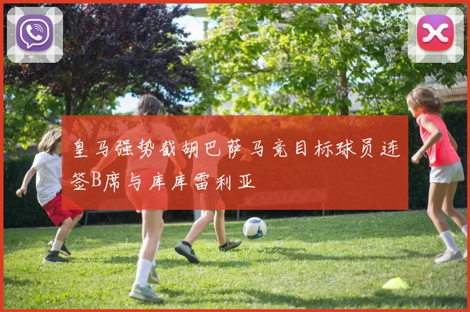 皇马强势截胡巴萨马竞目标球员连签B席与库库雷利亚