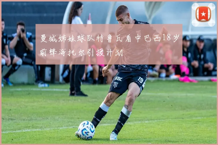 曼城姊妹球队特鲁瓦看中巴西18岁前锋海托尔引援计划
