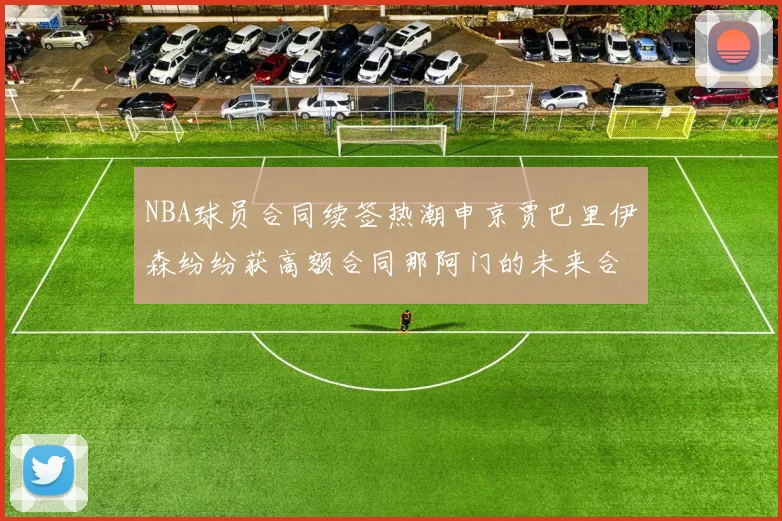 NBA球员合同续签热潮申京贾巴里伊森纷纷获高额合同那阿门的未来合同将如何定价