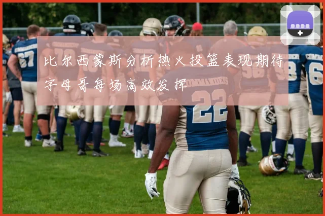 比尔西蒙斯分析热火投篮表现期待字母哥每场高效发挥