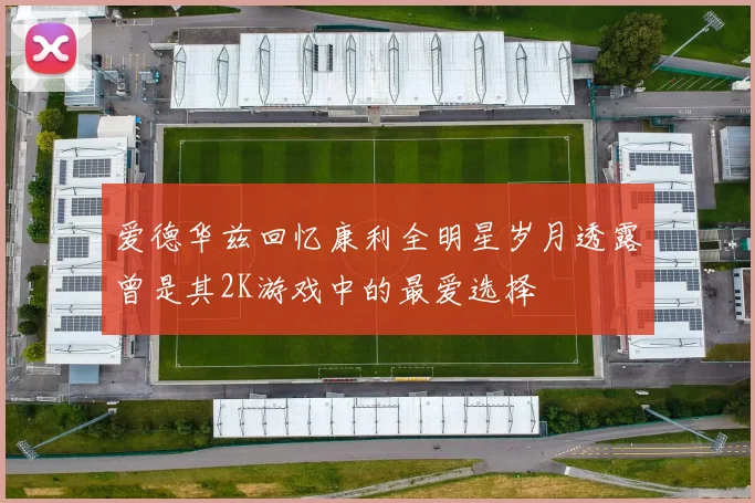 爱德华兹回忆康利全明星岁月透露曾是其2K游戏中的最爱选择