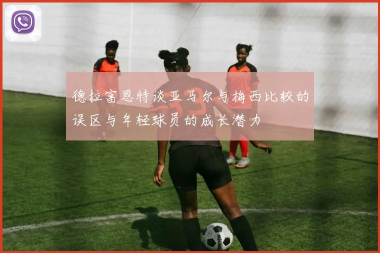 德拉富恩特谈亚马尔与梅西比较的误区与年轻球员的成长潜力