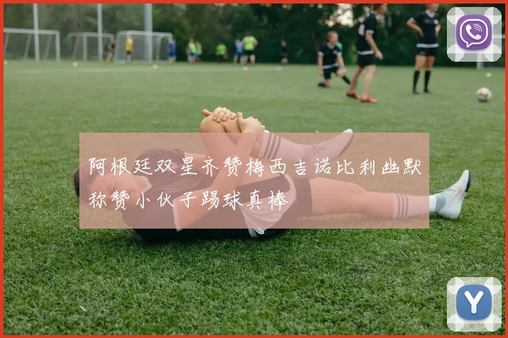 阿根廷双星齐赞梅西吉诺比利幽默称赞小伙子踢球真棒