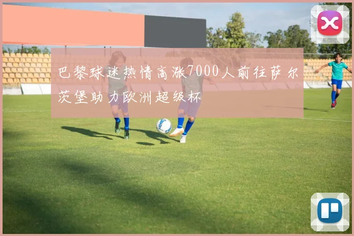巴黎球迷热情高涨7000人前往萨尔茨堡助力欧洲超级杯