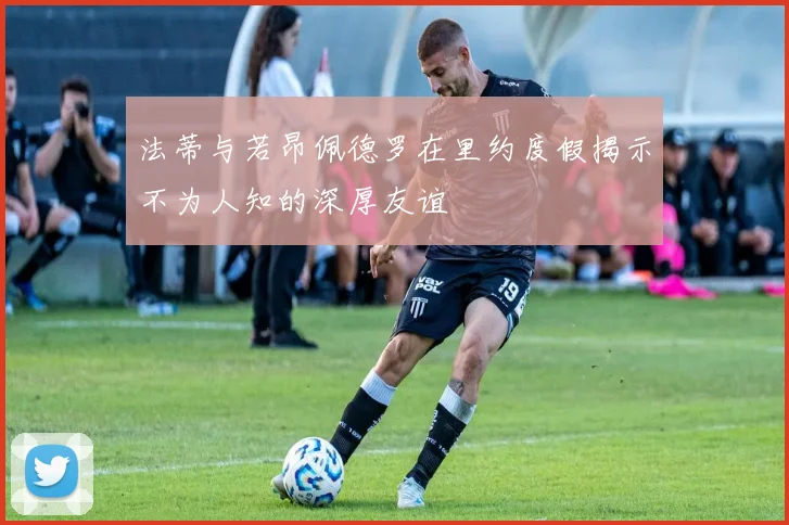 法蒂与若昂佩德罗在里约度假揭示不为人知的深厚友谊
