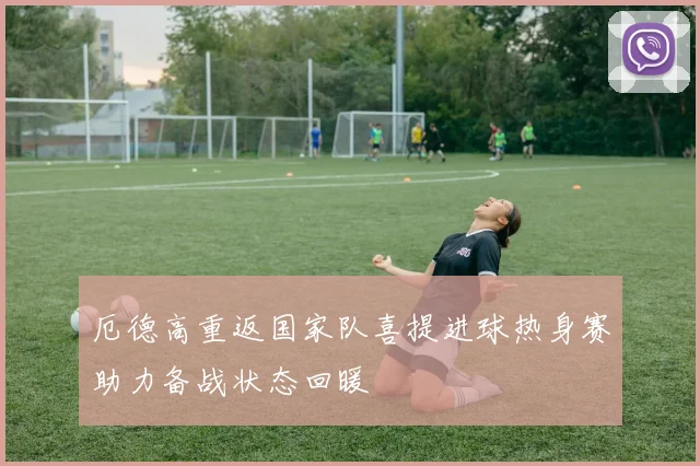 厄德高重返国家队喜提进球热身赛助力备战状态回暖