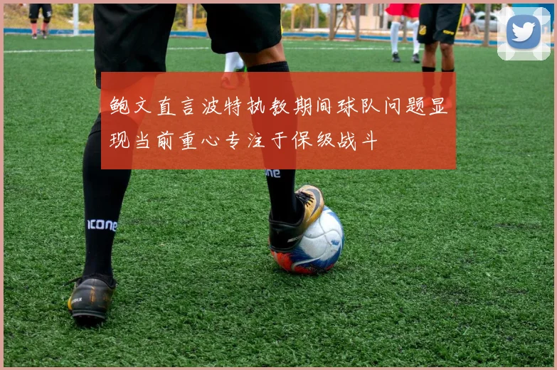 鲍文直言波特执教期间球队问题显现当前重心专注于保级战斗